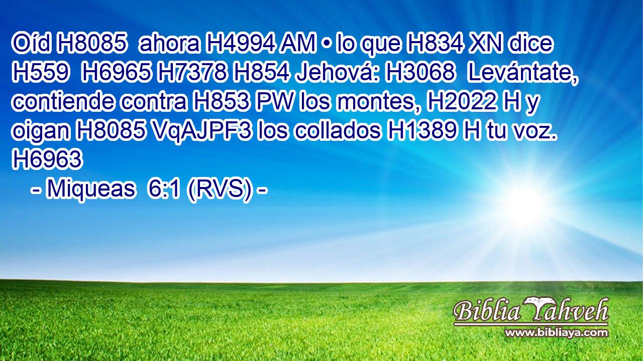 Oíd H8085  ahora H4994 AM • lo que H834 XN dice H559  H6965 H7378 H854 Jehová: H3068  Levántate, contiende contra H853 PW los montes, H2022 H y oigan H8085 VqAJPF3 los collados H1389 H tu voz. H6963  
