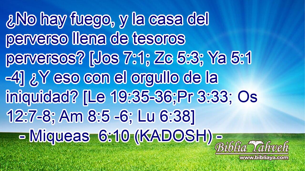  ¿No hay fuego, y la casa del perverso llena de tesoros perversos? [Jos 7:1; Zc 5:3; Ya 5:1 -4] ¿Y eso con el orgullo de la iniquidad? [Le 19:35-36;Pr 3:33; Os 12:7-8; Am 8:5 -6; Lu 6:38] 