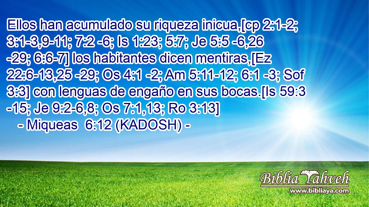  Ellos han acumulado su riqueza inicua,[cp 2:1-2; 3:1-3,9-11; 7:2 -6; Is 1:23; 5:7; Je 5:5 -6,26 -29; 6:6-7] los habitantes dicen mentiras,[Ez 22:6-13,25 -29; Os 4:1 -2; Am 5:11-12; 6:1 -3; Sof 3:3] con lenguas de engaño en sus bocas.[Is 59:3 -15; Je 9:2-6,8; Os 7:1,13; Ro 3:13] 