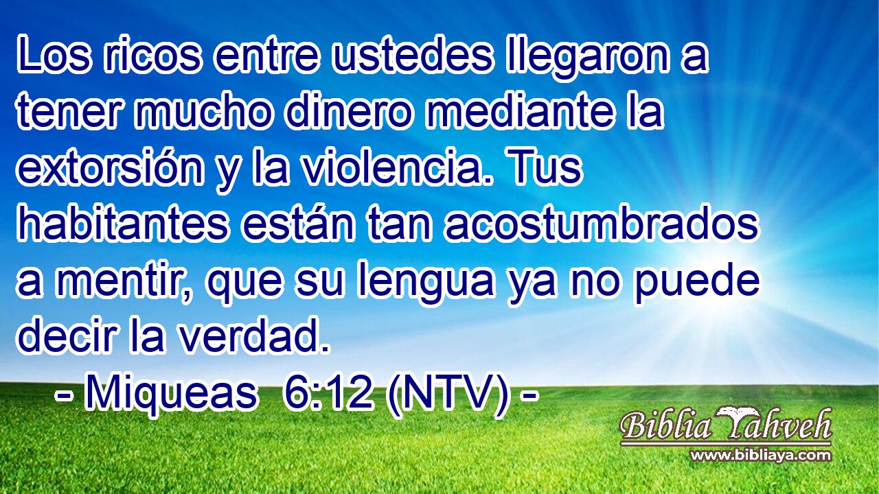 Los ricos entre ustedes llegaron a tener mucho dinero mediante la extorsión y la violencia. Tus habitantes están tan acostumbrados a mentir, que su lengua ya no puede decir la verdad.
