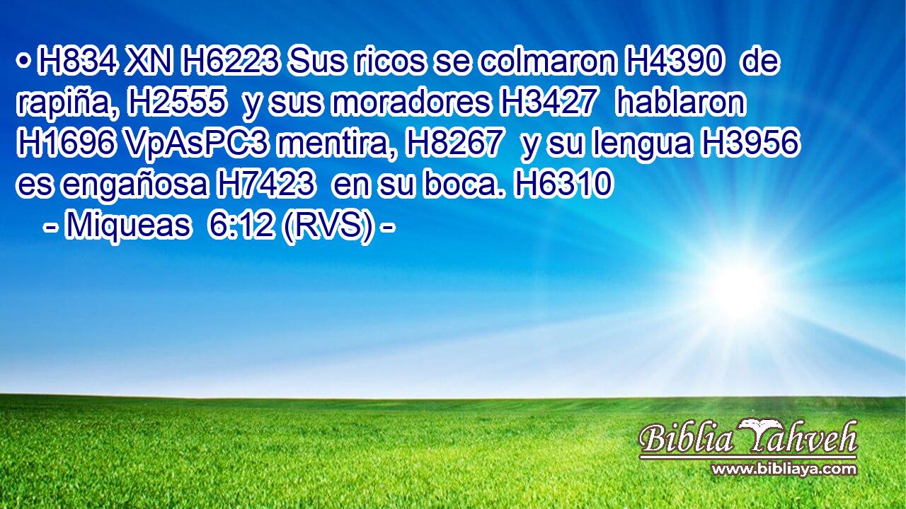 • H834 XN H6223 Sus ricos se colmaron H4390  de rapiña, H2555  y sus moradores H3427  hablaron H1696 VpAsPC3 mentira, H8267  y su lengua H3956  es engañosa H7423  en su boca. H6310  
