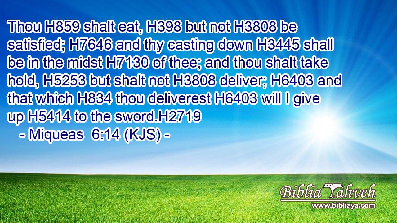 Thou H859 shalt eat, H398 but not H3808 be satisfied; H7646 and thy casting down H3445 shall be in the midst H7130 of thee; and thou shalt take hold, H5253 but shalt not H3808 deliver; H6403 and that which H834 thou deliverest H6403 will I give up H5414 to the sword.H2719