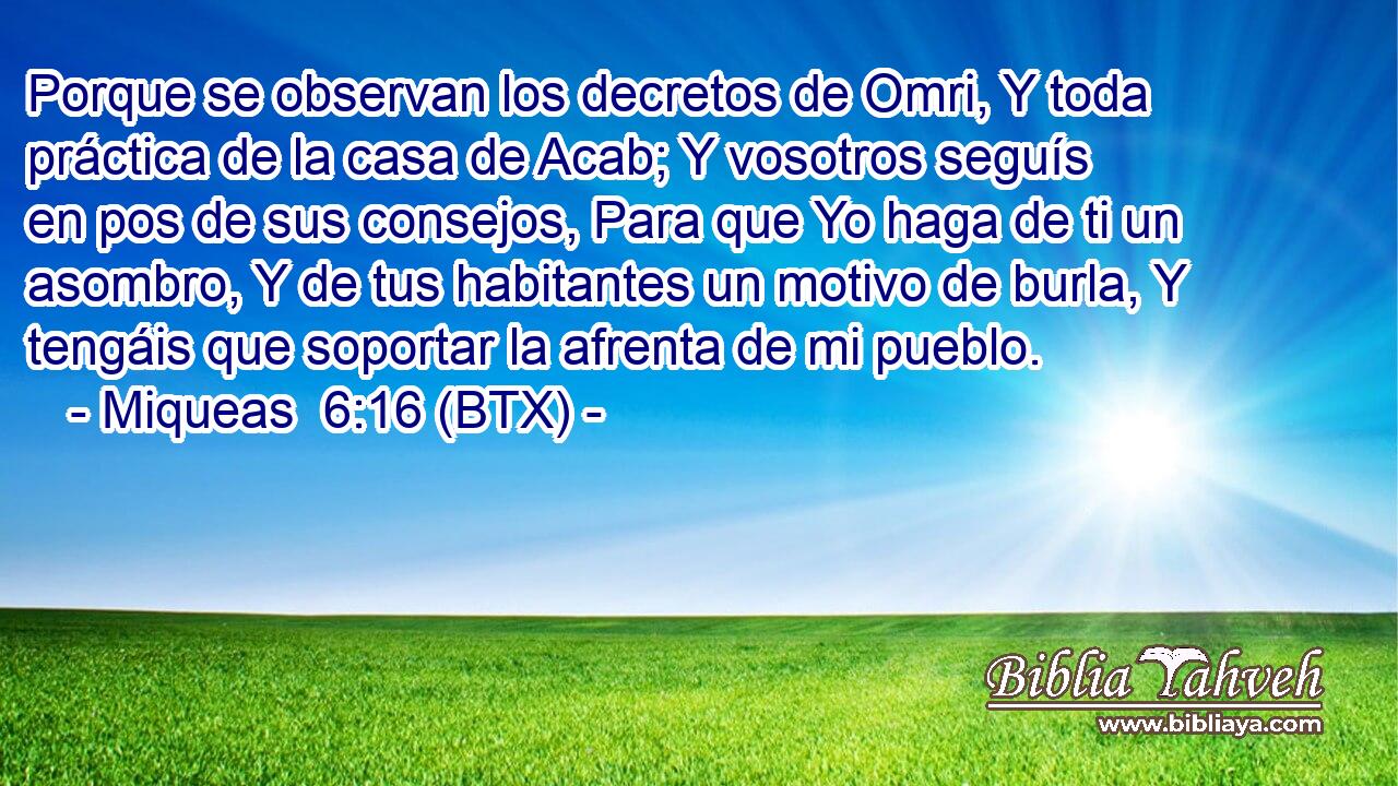 Porque se observan los decretos de Omri, Y toda práctica de la casa de Acab; Y vosotros seguís en pos de sus consejos, Para que Yo haga de ti un asombro, Y de tus habitantes un motivo de burla, Y tengáis que soportar la afrenta de mi pueblo.