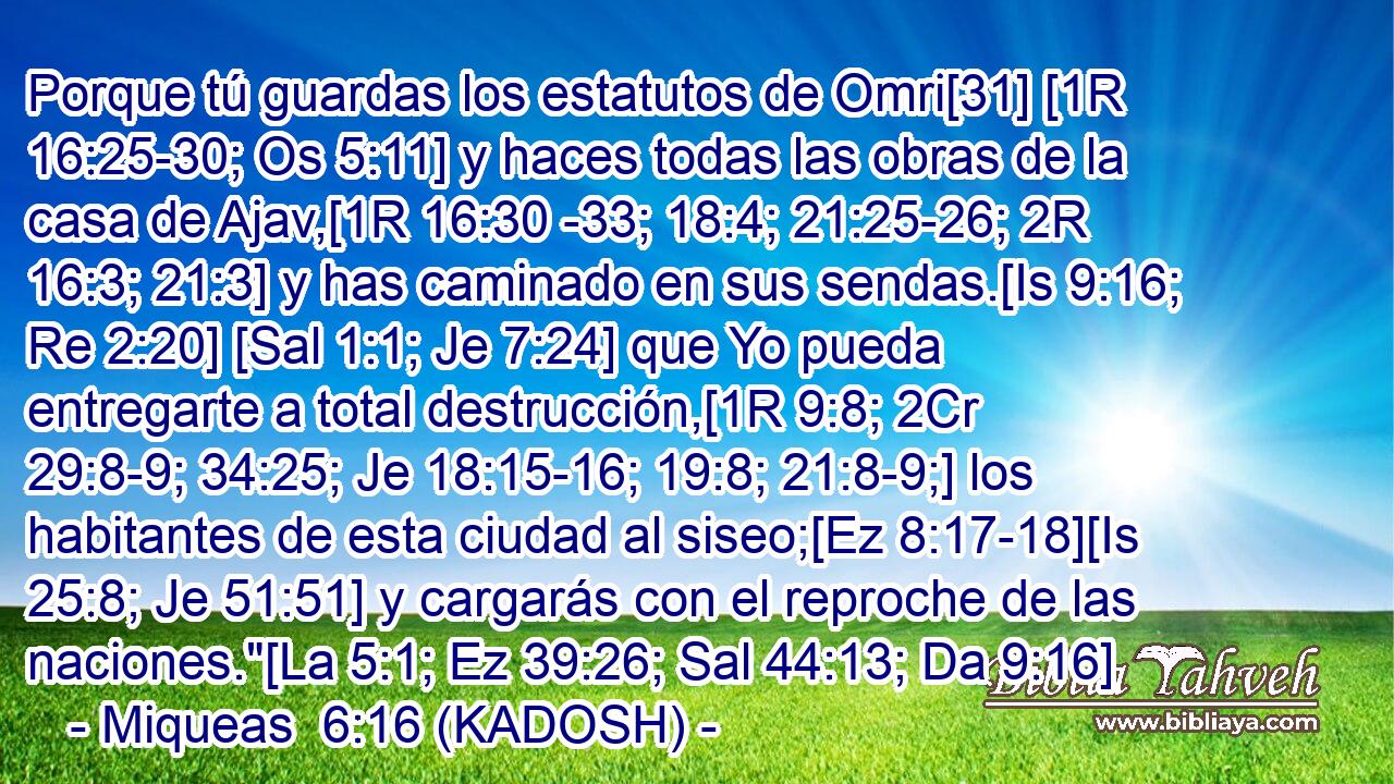  Porque tú guardas los estatutos de Omri[31] [1R 16:25-30; Os 5:11] y haces todas las obras de la casa de Ajav,[1R 16:30 -33; 18:4; 21:25-26; 2R 16:3; 21:3] y has caminado en sus sendas.[Is 9:16; Re 2:20] [Sal 1:1; Je 7:24] que Yo pueda entregarte a total destrucción,[1R 9:8; 2Cr 29:8-9; 34:25; Je 18:15-16; 19:8; 21:8-9;] los habitantes de esta ciudad al siseo;[Ez 8:17-18][Is 25:8; Je 51:51] y cargarás con el reproche de las naciones.