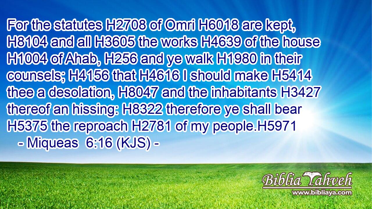 For the statutes H2708 of Omri H6018 are kept, H8104 and all H3605 the works H4639 of the house H1004 of Ahab, H256 and ye walk H1980 in their counsels; H4156 that H4616 I should make H5414 thee a desolation, H8047 and the inhabitants H3427 thereof an hissing: H8322 therefore ye shall bear H5375 the reproach H2781 of my people.H5971