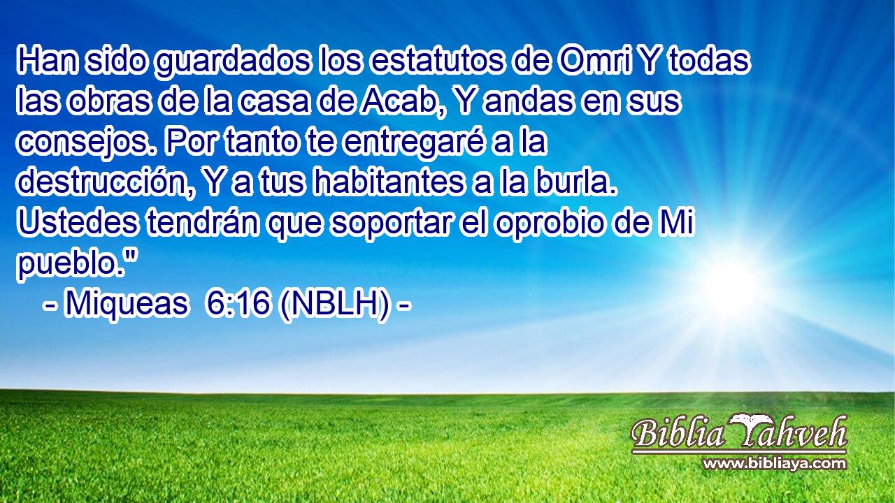 Han sido guardados los estatutos de Omri Y todas las obras de la casa de Acab, Y andas en sus consejos. Por tanto te entregaré a la destrucción, Y a tus habitantes a la burla. Ustedes tendrán que soportar el oprobio de Mi pueblo.