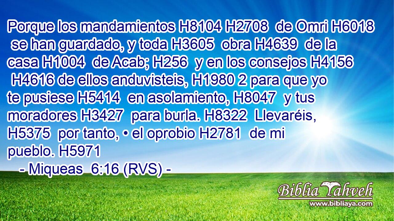 Porque los mandamientos H8104 H2708  de Omri H6018  se han guardado, y toda H3605  obra H4639  de la casa H1004  de Acab; H256  y en los consejos H4156  H4616 de ellos anduvisteis, H1980 2 para que yo te pusiese H5414  en asolamiento, H8047  y tus moradores H3427  para burla. H8322  Llevaréis, H5375  por tanto, • el oprobio H2781  de mi pueblo. H5971  
