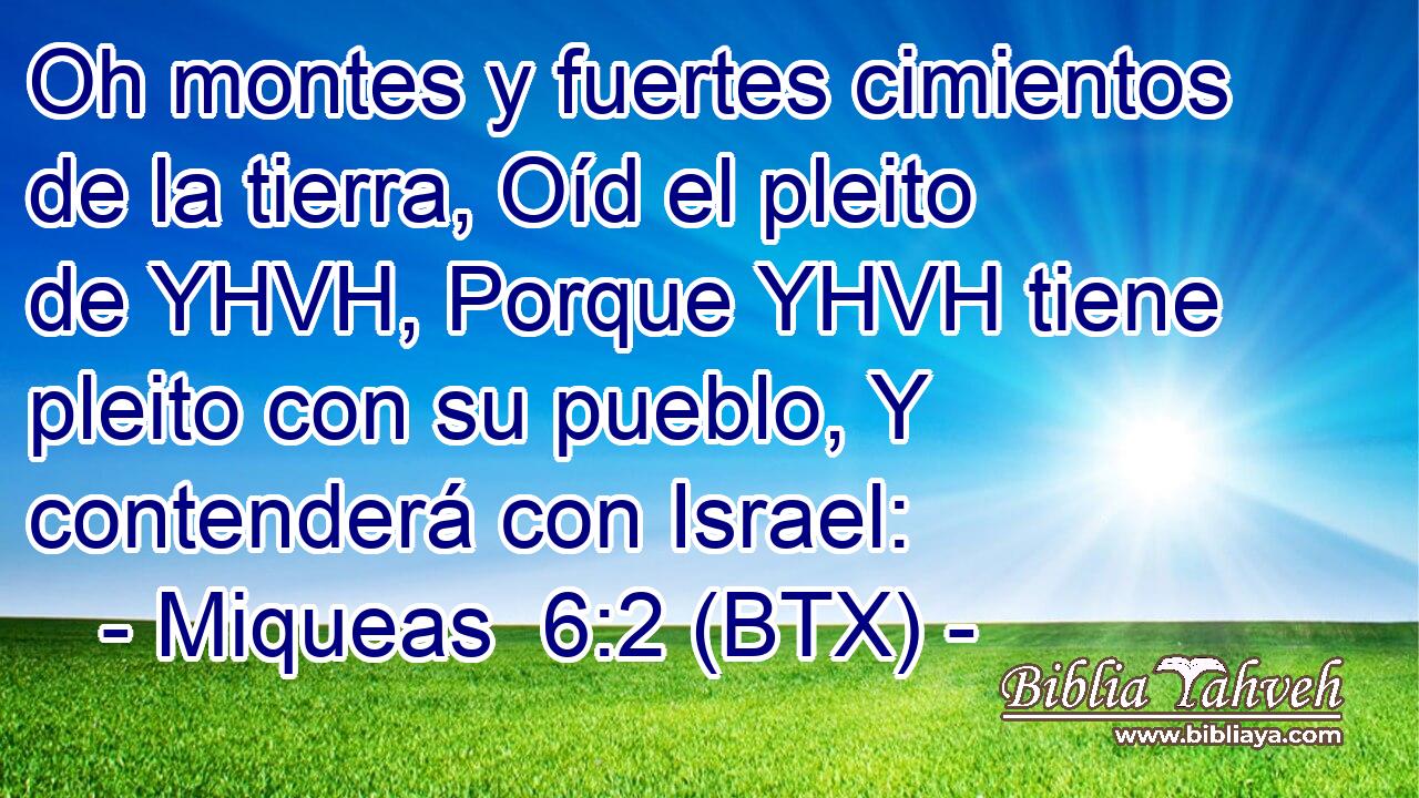 Oh montes y fuertes cimientos de la tierra, Oíd el pleito de YHVH, Porque YHVH tiene pleito con su pueblo, Y contenderá con Israel: