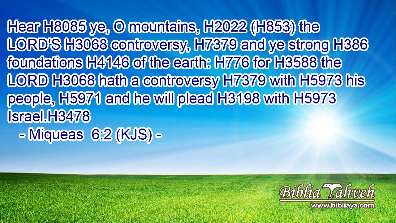 Hear H8085 ye, O mountains, H2022 (H853) the LORD'S H3068 controversy, H7379 and ye strong H386 foundations H4146 of the earth: H776 for H3588 the LORD H3068 hath a controversy H7379 with H5973 his people, H5971 and he will plead H3198 with H5973 Israel.H3478