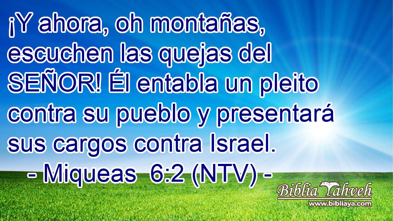 ¡Y ahora, oh montañas, escuchen las quejas del SEÑOR! Él entabla un pleito contra su pueblo y presentará sus cargos contra Israel.