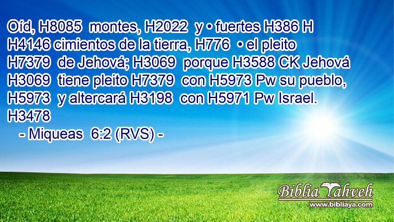 Oíd, H8085  montes, H2022  y • fuertes H386 H H4146 cimientos de la tierra, H776  • el pleito H7379  de Jehová; H3069  porque H3588 CK Jehová H3069  tiene pleito H7379  con H5973 Pw su pueblo, H5973  y altercará H3198  con H5971 Pw Israel. H3478  