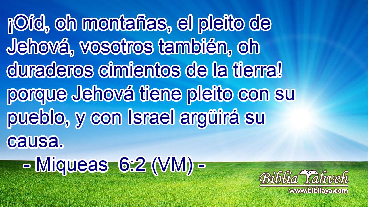  ¡Oíd, oh montañas, el pleito de Jehová, vosotros también, oh duraderos cimientos de la tierra! porque Jehová tiene pleito con su pueblo, y con Israel argüirá su causa. 