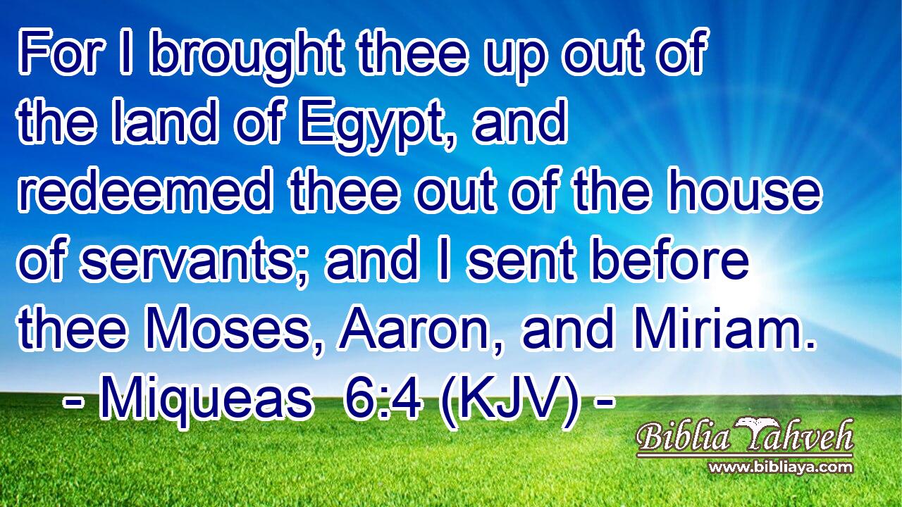 For I brought thee up out of the land of Egypt, and redeemed thee out of the house of servants; and I sent before thee Moses, Aaron, and Miriam.