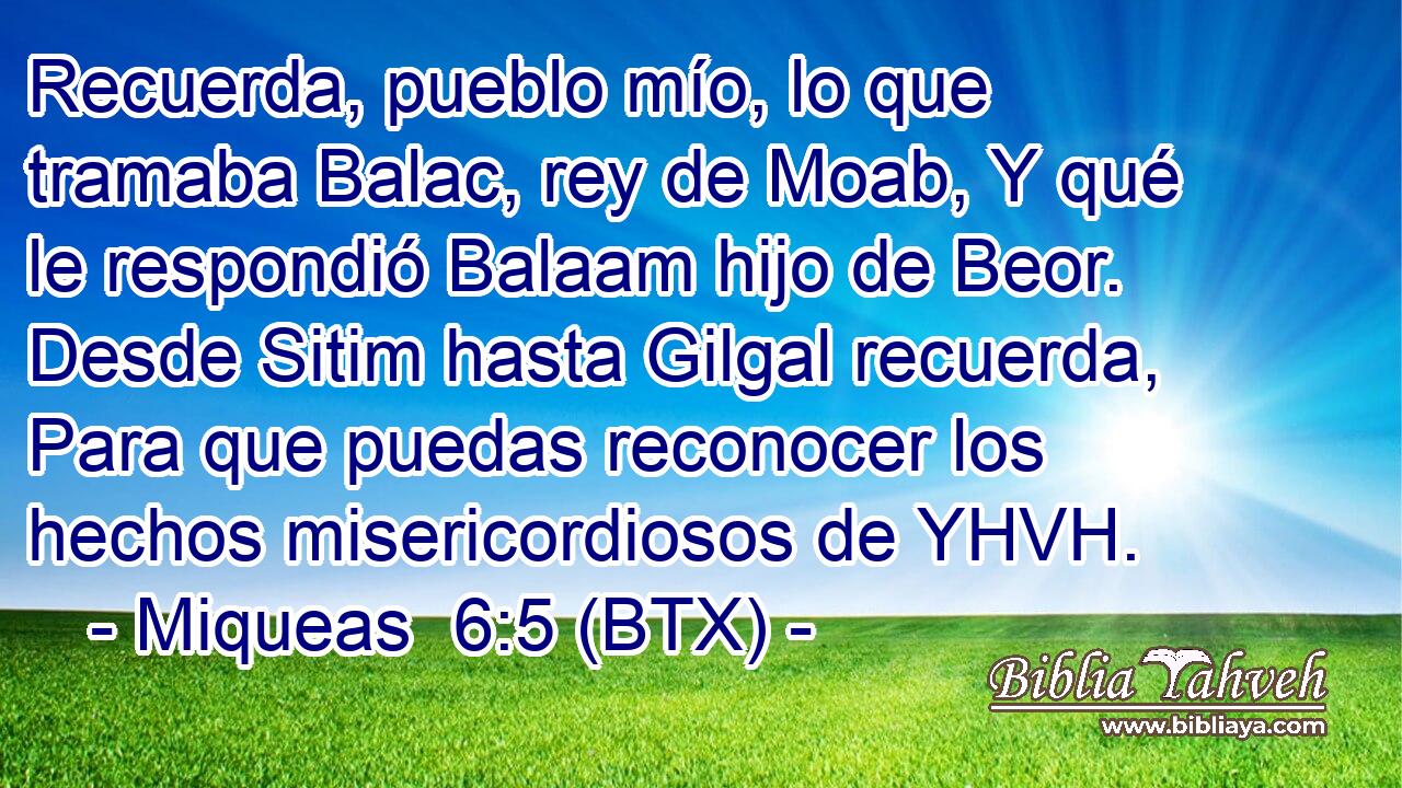 Recuerda, pueblo mío, lo que tramaba Balac, rey de Moab, Y qué le respondió Balaam hijo de Beor. Desde Sitim hasta Gilgal recuerda, Para que puedas reconocer los hechos misericordiosos de YHVH.