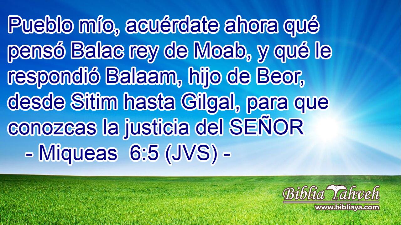 Pueblo mío, acuérdate ahora qué pensó Balac rey de Moab, y qué le respondió Balaam, hijo de Beor, desde Sitim hasta Gilgal, para que conozcas la justicia del SEÑOR
