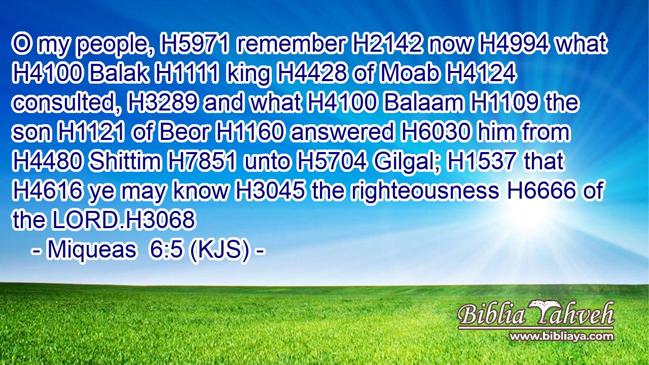 O my people, H5971 remember H2142 now H4994 what H4100 Balak H1111 king H4428 of Moab H4124 consulted, H3289 and what H4100 Balaam H1109 the son H1121 of Beor H1160 answered H6030 him from H4480 Shittim H7851 unto H5704 Gilgal; H1537 that H4616 ye may know H3045 the righteousness H6666 of the LORD.H3068