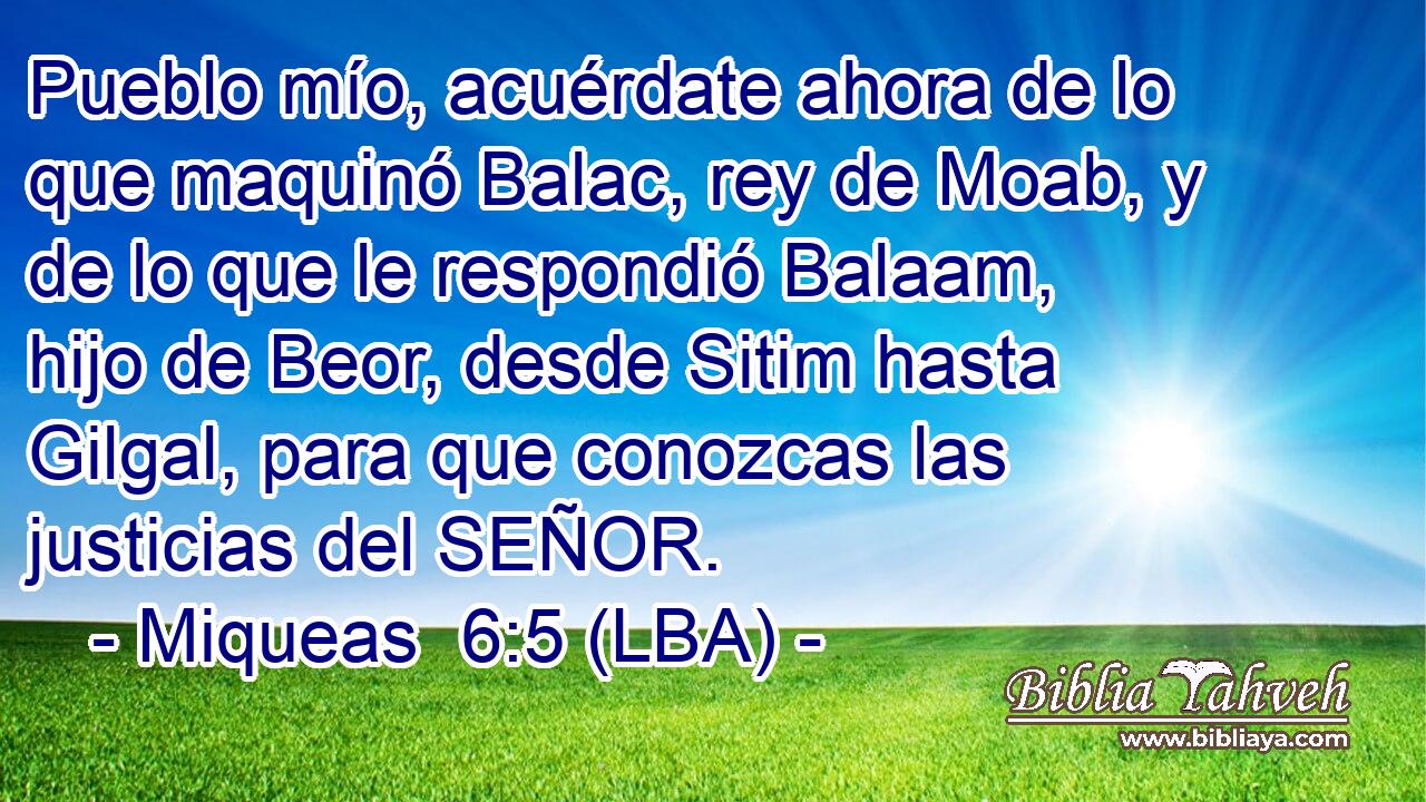 Pueblo mío, acuérdate ahora de lo que maquinó Balac, rey de Moab, y de lo que le respondió Balaam, hijo de Beor, desde Sitim hasta Gilgal, para que conozcas las justicias del SEÑOR.