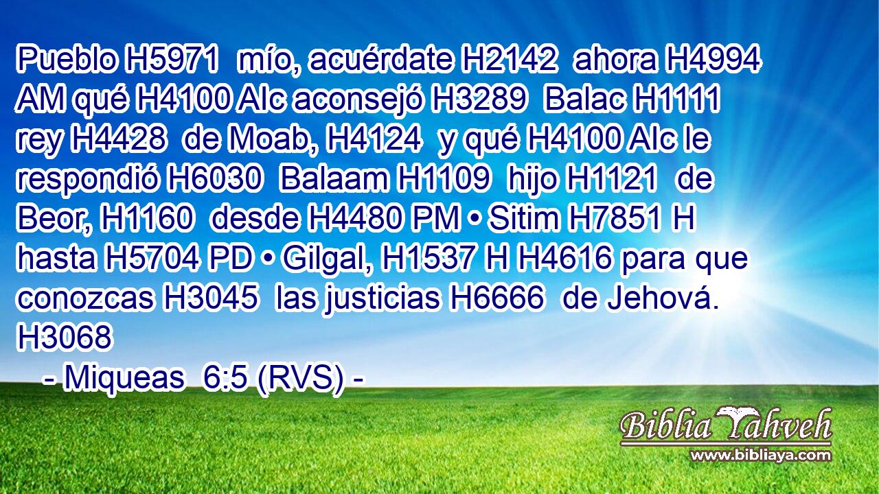 Pueblo H5971  mío, acuérdate H2142  ahora H4994 AM qué H4100 AIc aconsejó H3289  Balac H1111  rey H4428  de Moab, H4124  y qué H4100 AIc le respondió H6030  Balaam H1109  hijo H1121  de Beor, H1160  desde H4480 PM • Sitim H7851 H hasta H5704 PD • Gilgal, H1537 H H4616 para que conozcas H3045  las justicias H6666  de Jehová. H3068  