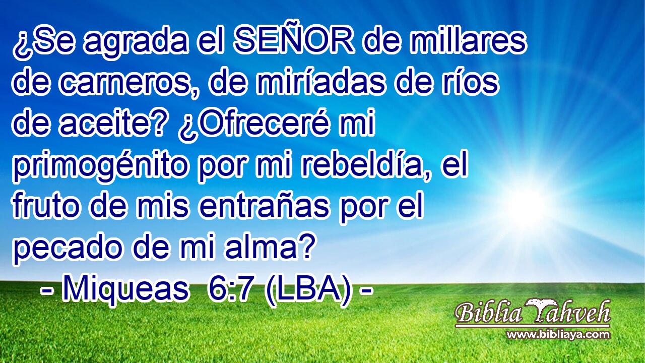 ¿Se agrada el SEÑOR de millares de carneros, de miríadas de ríos de aceite? ¿Ofreceré mi primogénito por mi rebeldía, el fruto de mis entrañas por el pecado de mi alma?