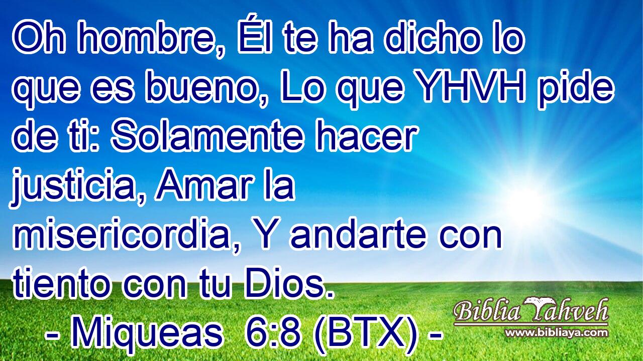 Oh hombre, Él te ha dicho lo que es bueno, Lo que YHVH pide de ti: Solamente hacer justicia, Amar la misericordia, Y andarte con tiento con tu Dios.