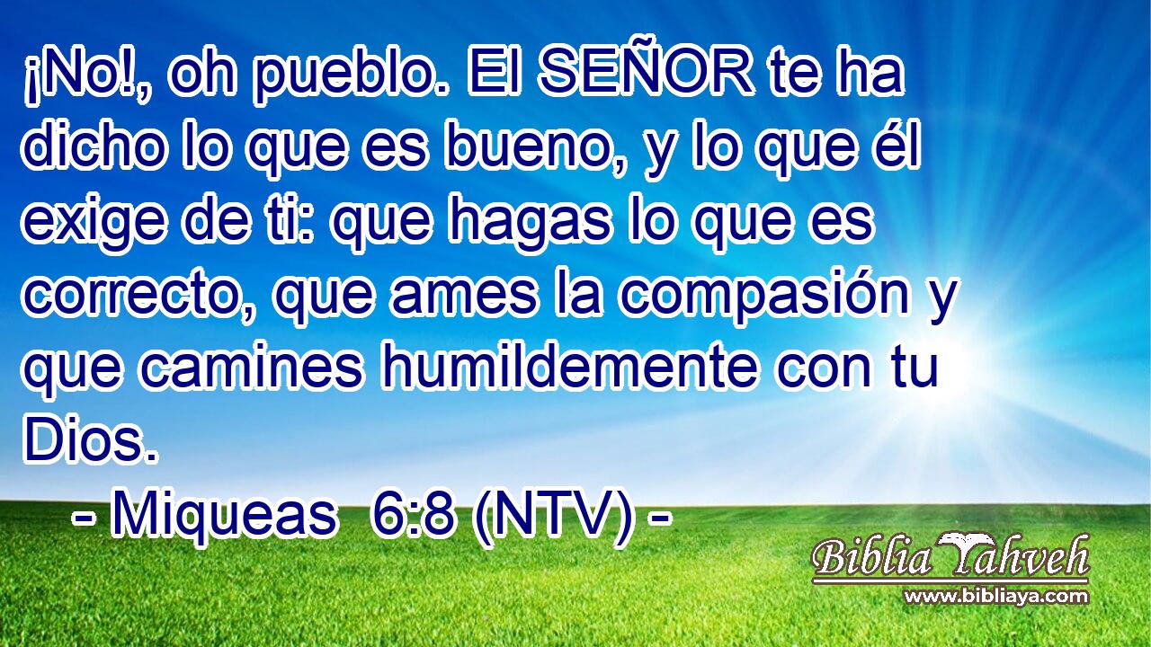 ¡No!, oh pueblo. El SEÑOR te ha dicho lo que es bueno, y lo que él exige de ti: que hagas lo que es correcto, que ames la compasión y que camines humildemente con tu Dios.