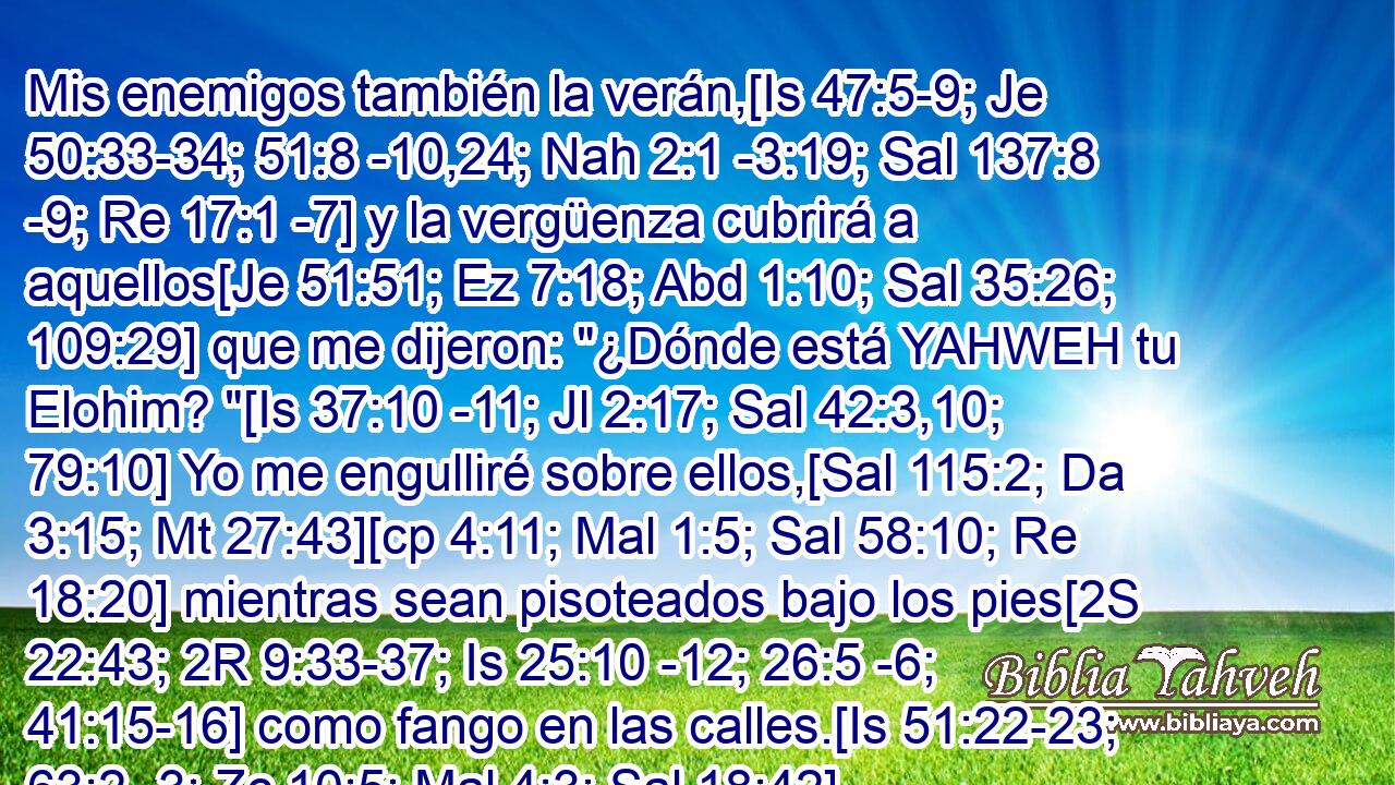  Mis enemigos también la verán,[Is 47:5-9; Je 50:33-34; 51:8 -10,24; Nah 2:1 -3:19; Sal 137:8 -9; Re 17:1 -7] y la vergüenza cubrirá a aquellos[Je 51:51; Ez 7:18; Abd 1:10; Sal 35:26; 109:29] que me dijeron: 