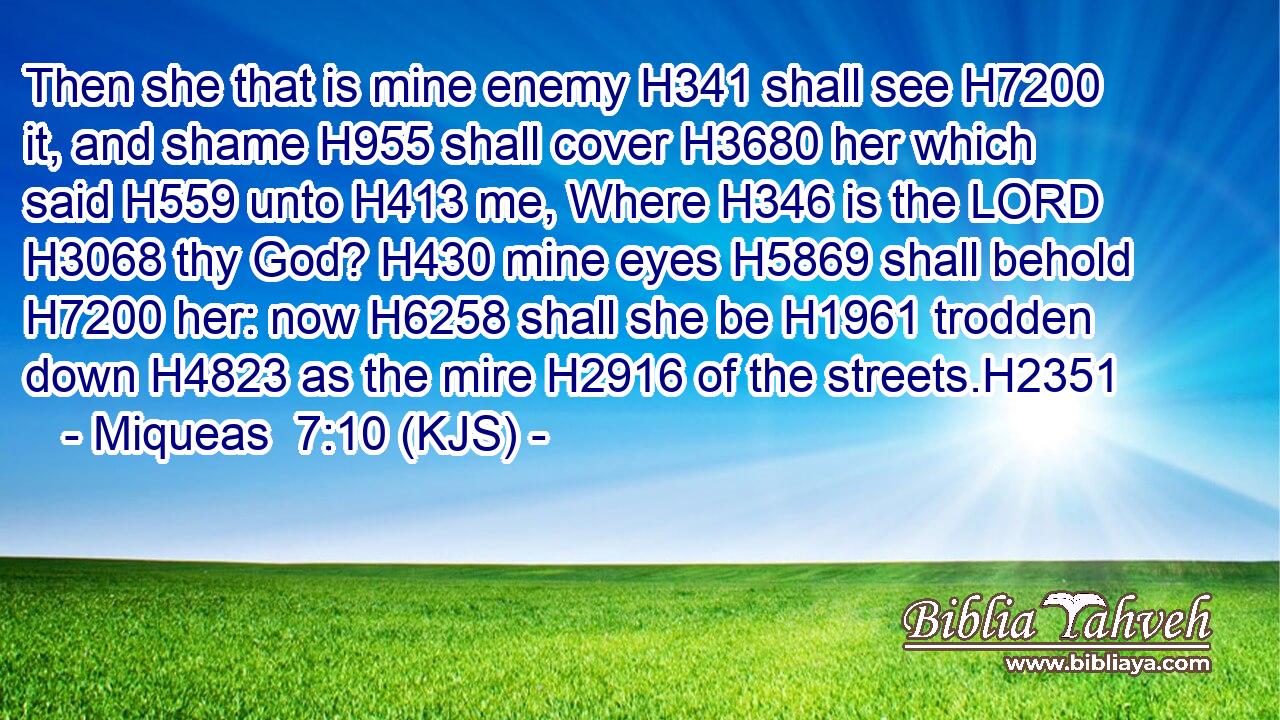 Then she that is mine enemy H341 shall see H7200 it, and shame H955 shall cover H3680 her which said H559 unto H413 me, Where H346 is the LORD H3068 thy God? H430 mine eyes H5869 shall behold H7200 her: now H6258 shall she be H1961 trodden down H4823 as the mire H2916 of the streets.H2351