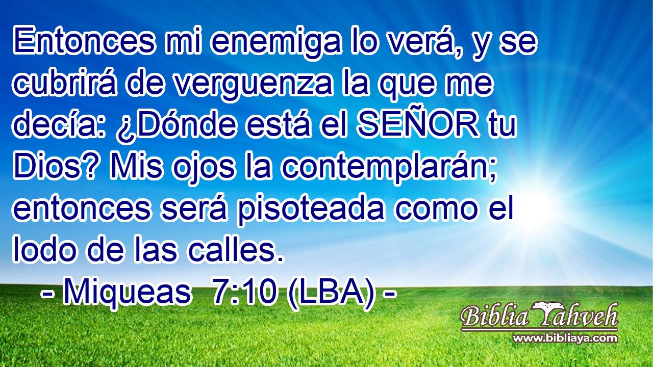Entonces mi enemiga lo verá, y se cubrirá de verguenza la que me decía: ¿Dónde está el SEÑOR tu Dios? Mis ojos la contemplarán; entonces será pisoteada como el lodo de las calles.