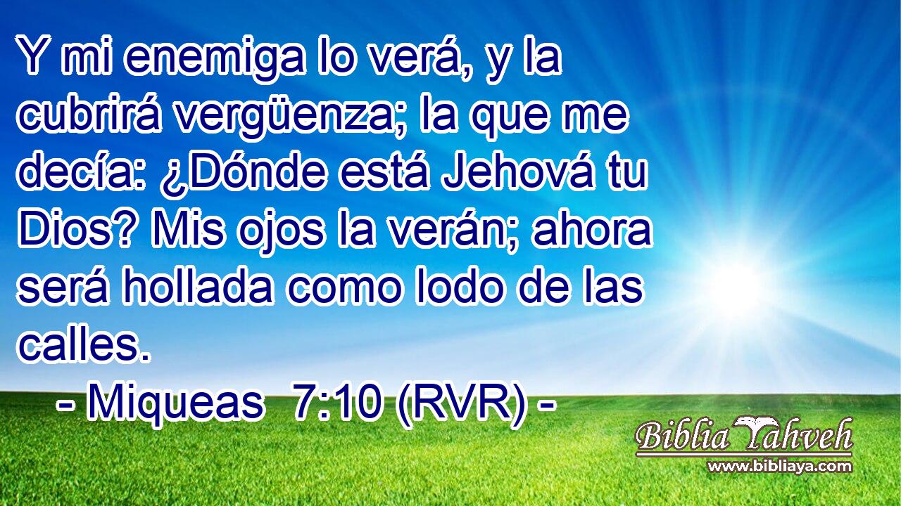 Y mi enemiga lo verá, y la cubrirá vergüenza; la que me decía: ¿Dónde está Jehová tu Dios? Mis ojos la verán; ahora será hollada como lodo de las calles.