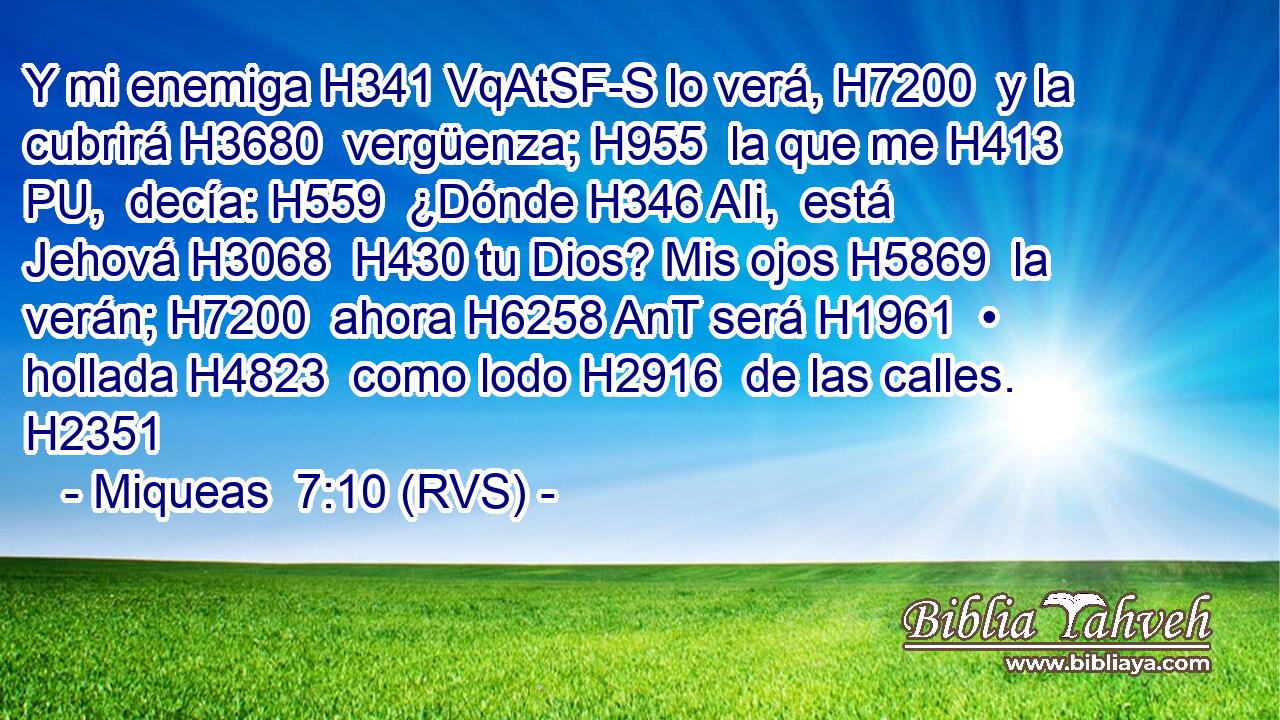 Y mi enemiga H341 VqAtSF-S lo verá, H7200  y la cubrirá H3680  vergüenza; H955  la que me H413 PU,  decía: H559  ¿Dónde H346 AIi,  está Jehová H3068  H430 tu Dios? Mis ojos H5869  la verán; H7200  ahora H6258 AnT será H1961  • hollada H4823  como lodo H2916  de las calles. H2351  
