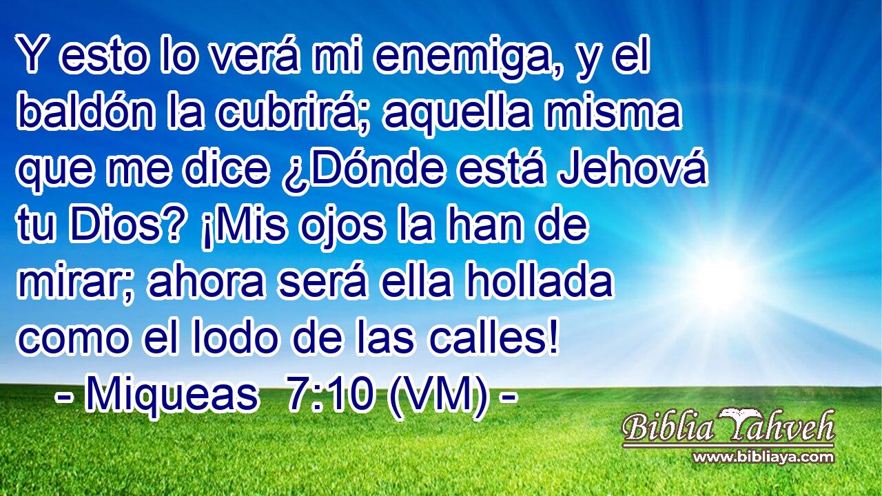 Y esto lo verá mi enemiga, y el baldón la cubrirá; aquella misma que me dice ¿Dónde está Jehová tu Dios? ¡Mis ojos la han de mirar; ahora será ella hollada como el lodo de las calles! 