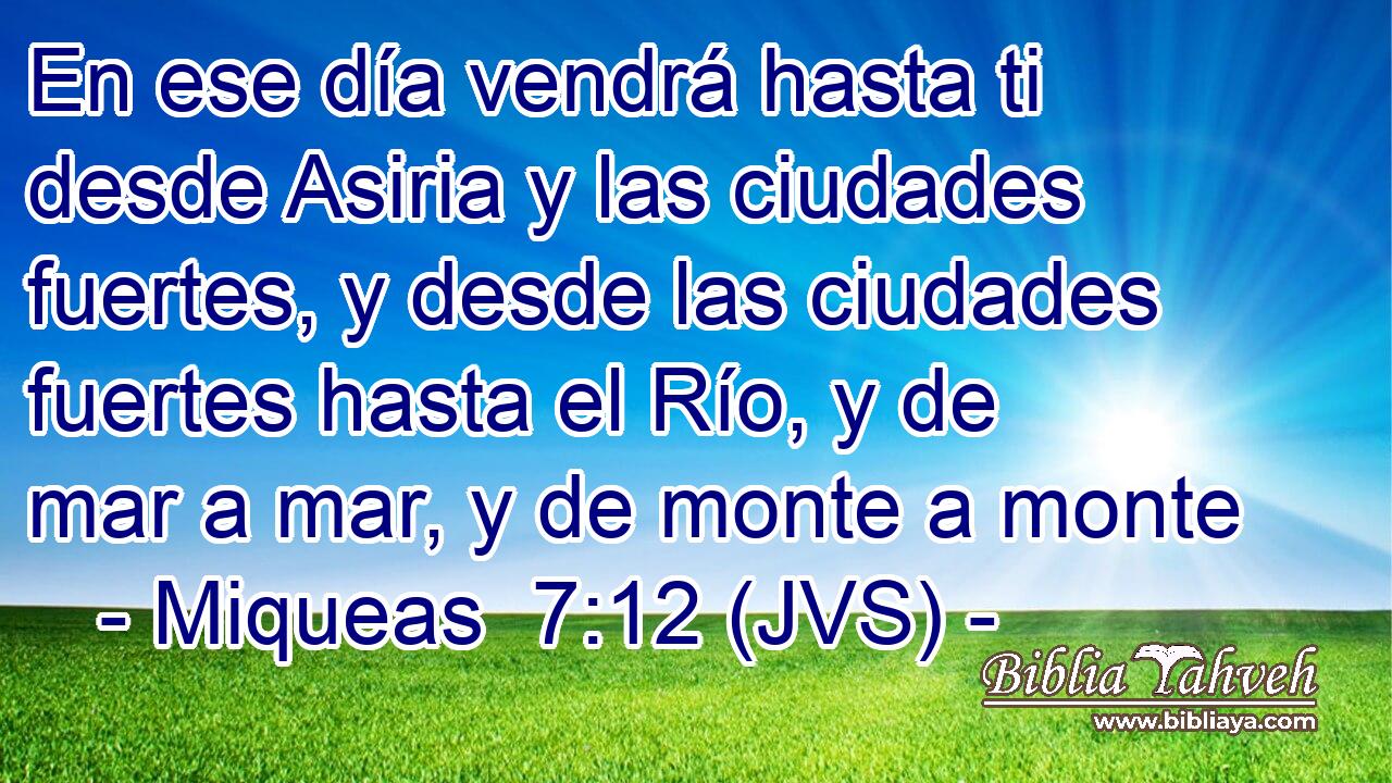 En ese día vendrá hasta ti desde Asiria y las ciudades fuertes, y desde las ciudades fuertes hasta el Río, y de mar a mar, y de monte a monte