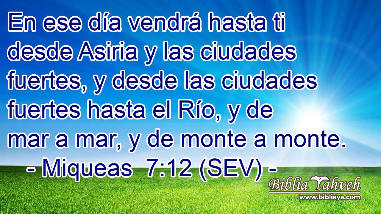 En ese día vendrá hasta ti desde Asiria y las ciudades fuertes, y desde las ciudades fuertes hasta el Río, y de mar a mar, y de monte a monte.