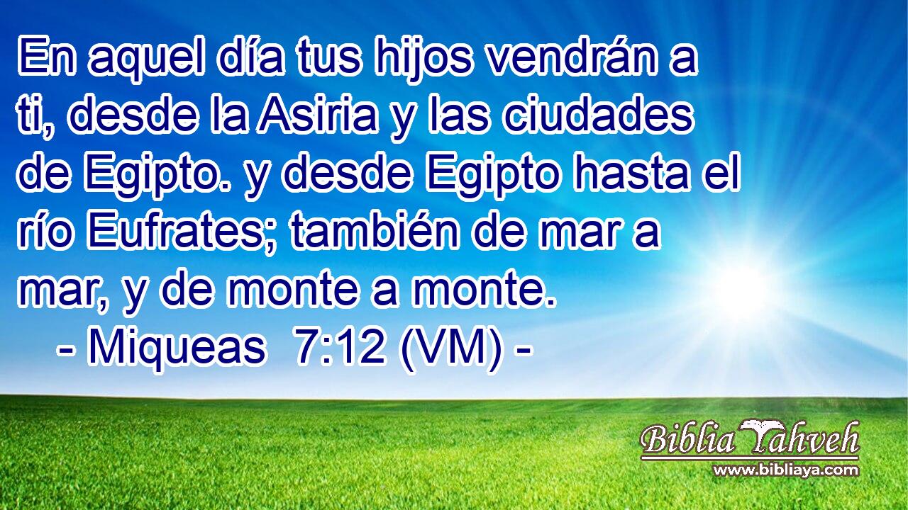  En aquel día tus hijos vendrán a ti, desde la Asiria y las ciudades de Egipto. y desde Egipto hasta el río Eufrates; también de mar a mar, y de monte a monte. 