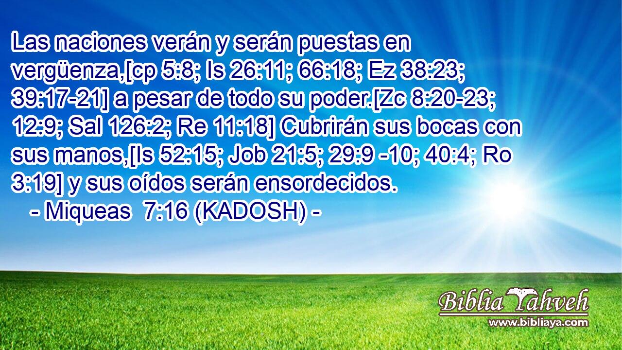  Las naciones verán y serán puestas en vergüenza,[cp 5:8; Is 26:11; 66:18; Ez 38:23; 39:17-21] a pesar de todo su poder.[Zc 8:20-23; 12:9; Sal 126:2; Re 11:18] Cubrirán sus bocas con sus manos,[Is 52:15; Job 21:5; 29:9 -10; 40:4; Ro 3:19] y sus oídos serán ensordecidos. 