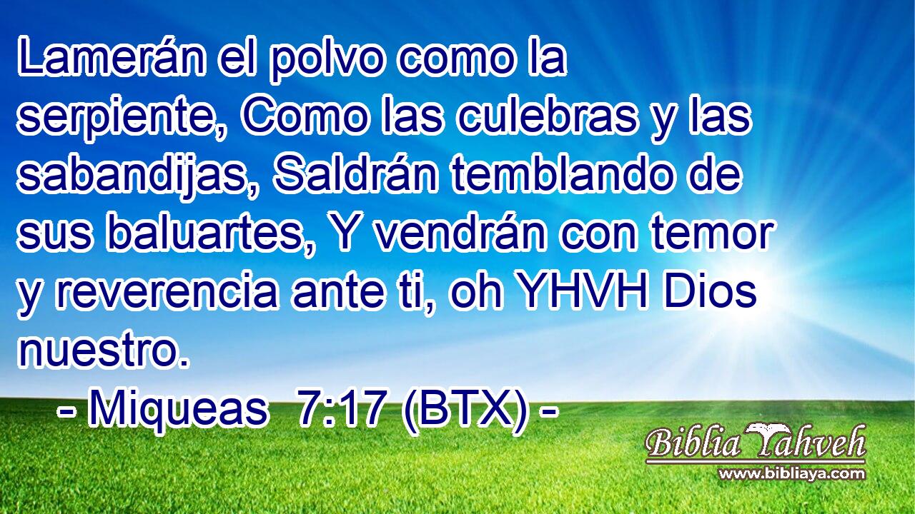 Lamerán el polvo como la serpiente, Como las culebras y las sabandijas, Saldrán temblando de sus baluartes, Y vendrán con temor y reverencia ante ti, oh YHVH Dios nuestro.