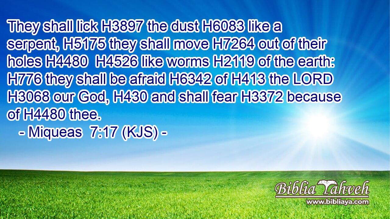 They shall lick H3897 the dust H6083 like a serpent, H5175 they shall move H7264 out of their holes H4480  H4526 like worms H2119 of the earth: H776 they shall be afraid H6342 of H413 the LORD H3068 our God, H430 and shall fear H3372 because of H4480 thee.