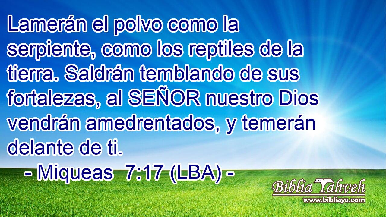 Lamerán el polvo como la serpiente, como los reptiles de la tierra. Saldrán temblando de sus fortalezas, al SEÑOR nuestro Dios vendrán amedrentados, y temerán delante de ti.