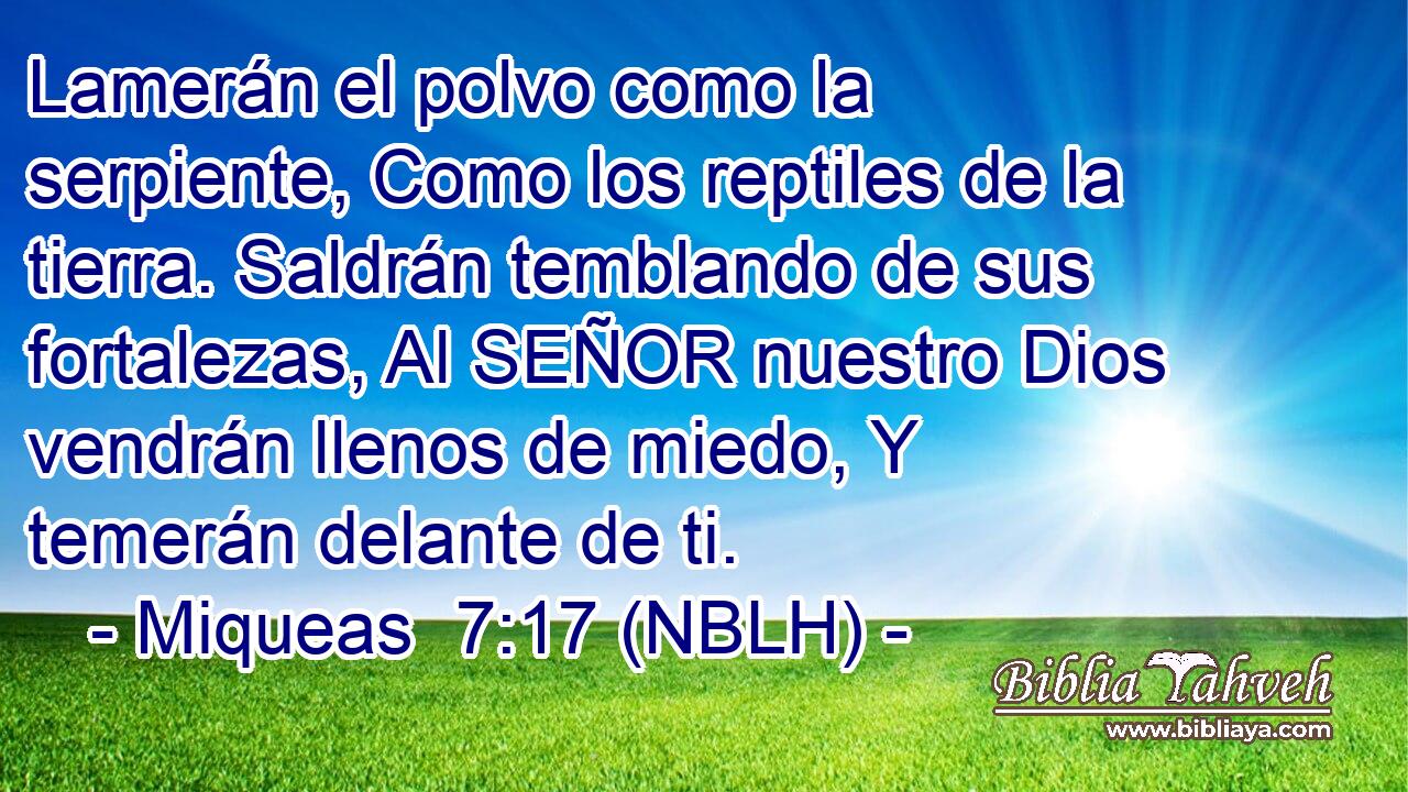  Lamerán el polvo como la serpiente, Como los reptiles de la tierra. Saldrán temblando de sus fortalezas, Al SEÑOR nuestro Dios vendrán llenos de miedo, Y temerán delante de ti. 