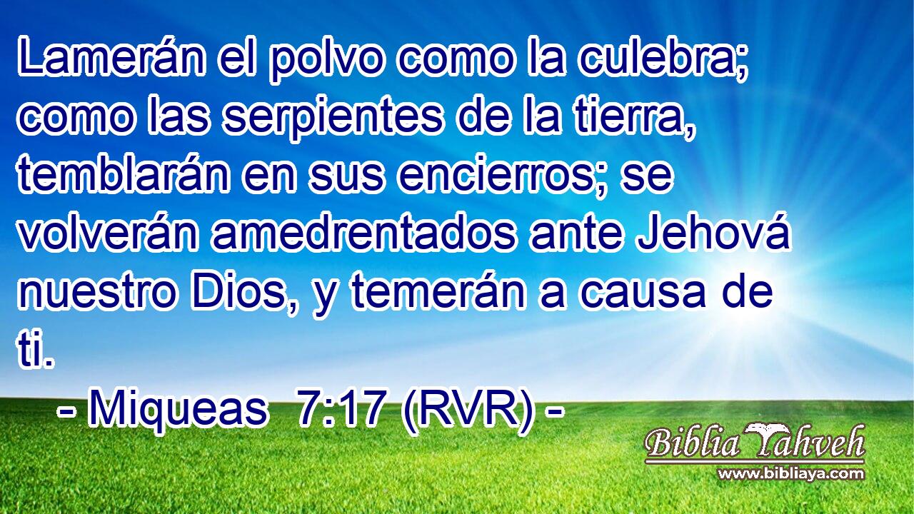 Lamerán el polvo como la culebra; como las serpientes de la tierra, temblarán en sus encierros; se volverán amedrentados ante Jehová nuestro Dios, y temerán a causa de ti.