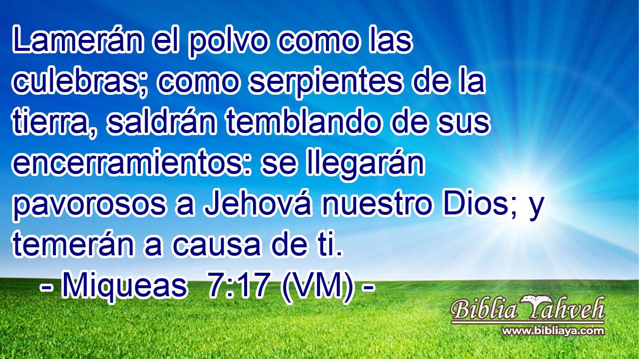  Lamerán el polvo como las culebras; como serpientes de la tierra, saldrán temblando de sus encerramientos: se llegarán pavorosos a Jehová nuestro Dios; y temerán a causa de ti. 