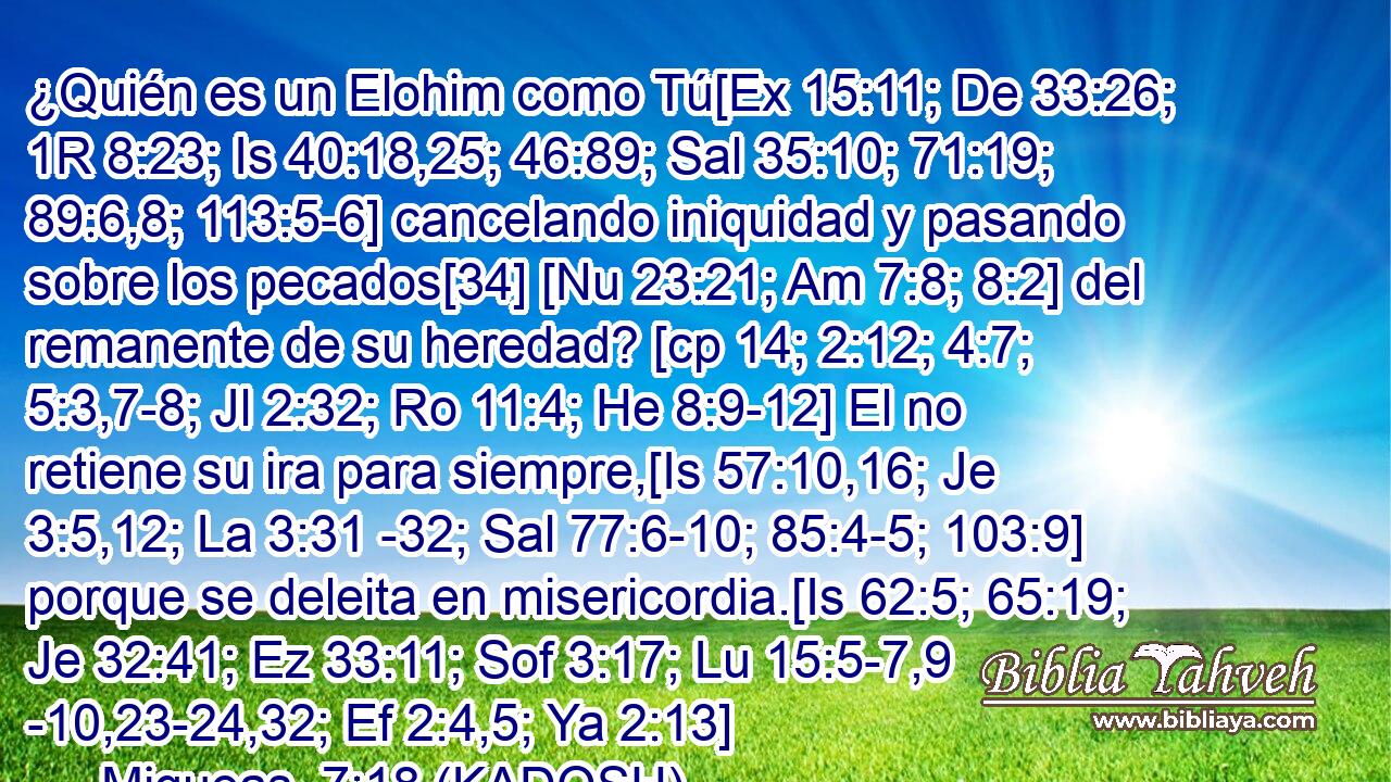  ¿Quién es un Elohim como Tú[Ex 15:11; De 33:26; 1R 8:23; Is 40:18,25; 46:89; Sal 35:10; 71:19; 89:6,8; 113:5-6] cancelando iniquidad y pasando sobre los pecados[34] [Nu 23:21; Am 7:8; 8:2] del remanente de su heredad? [cp 14; 2:12; 4:7; 5:3,7-8; Jl 2:32; Ro 11:4; He 8:9-12] El no retiene su ira para siempre,[Is 57:10,16; Je 3:5,12; La 3:31 -32; Sal 77:6-10; 85:4-5; 103:9] porque se deleita en misericordia.[Is 62:5; 65:19; Je 32:41; Ez 33:11; Sof 3:17; Lu 15:5-7,9 -10,23-24,32; Ef 2:4,5; Ya 2:13] 