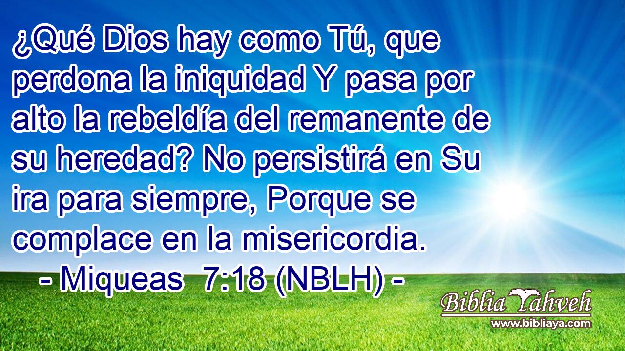  ¿Qué Dios hay como Tú, que perdona la iniquidad Y pasa por alto la rebeldía del remanente de su heredad? No persistirá en Su ira para siempre, Porque se complace en la misericordia. 