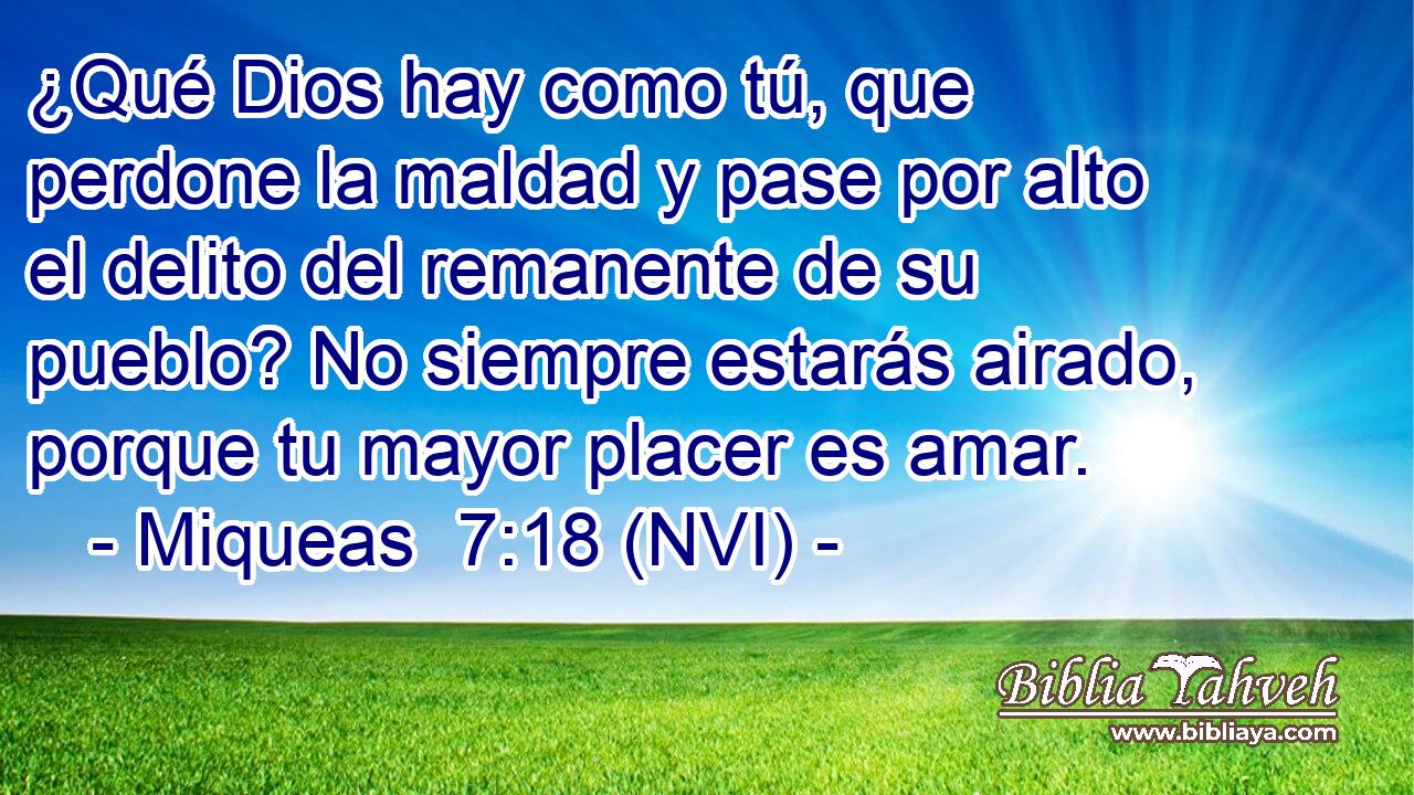  ¿Qué Dios hay como tú, que perdone la maldad y pase por alto el delito del remanente de su pueblo? No siempre estarás airado, porque tu mayor placer es amar. 
