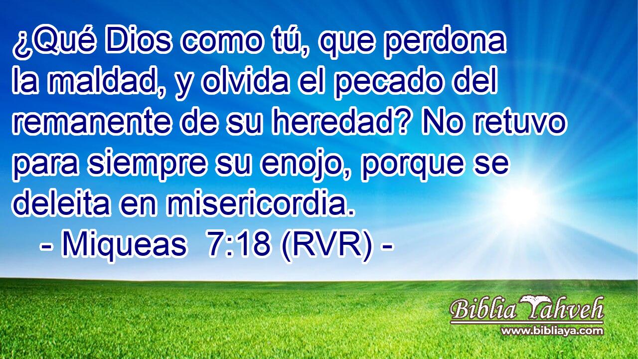 ¿Qué Dios como tú, que perdona la maldad, y olvida el pecado del remanente de su heredad? No retuvo para siempre su enojo, porque se deleita en misericordia.