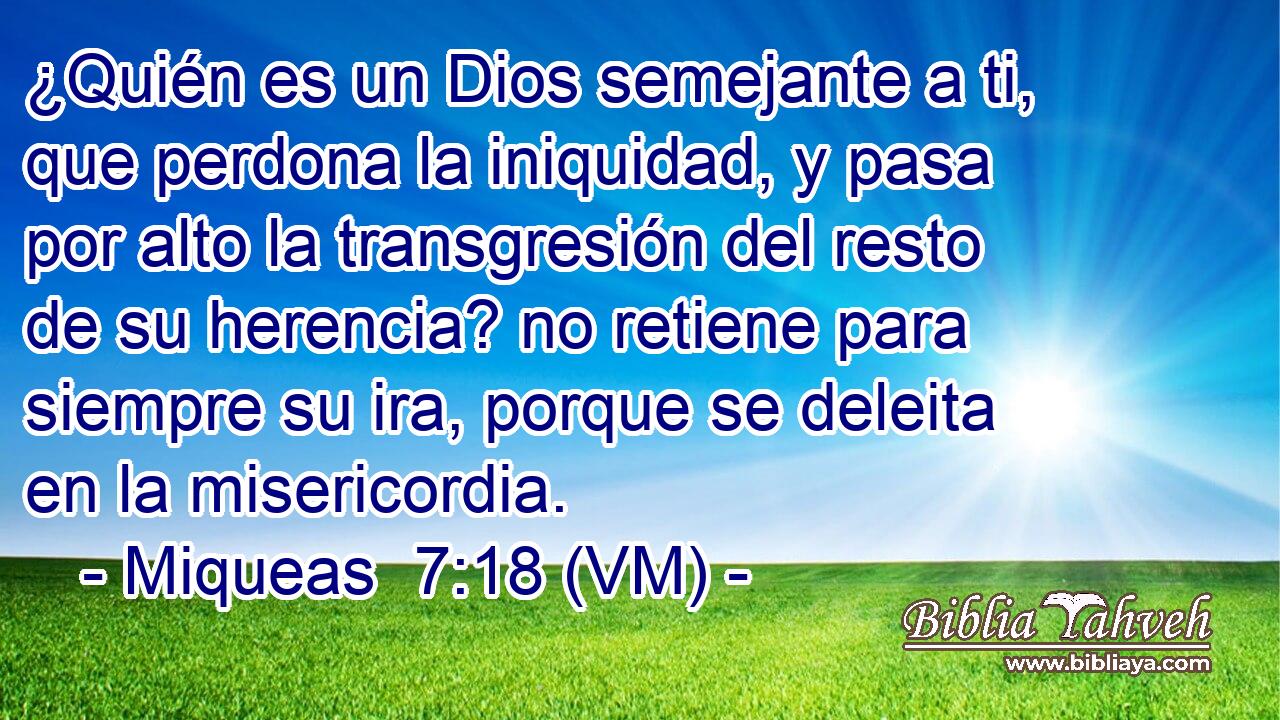  ¿Quién es un Dios semejante a ti, que perdona la iniquidad, y pasa por alto la transgresión del resto de su herencia? no retiene para siempre su ira, porque se deleita en la misericordia. 