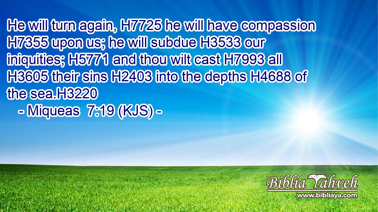 He will turn again, H7725 he will have compassion H7355 upon us; he will subdue H3533 our iniquities; H5771 and thou wilt cast H7993 all H3605 their sins H2403 into the depths H4688 of the sea.H3220