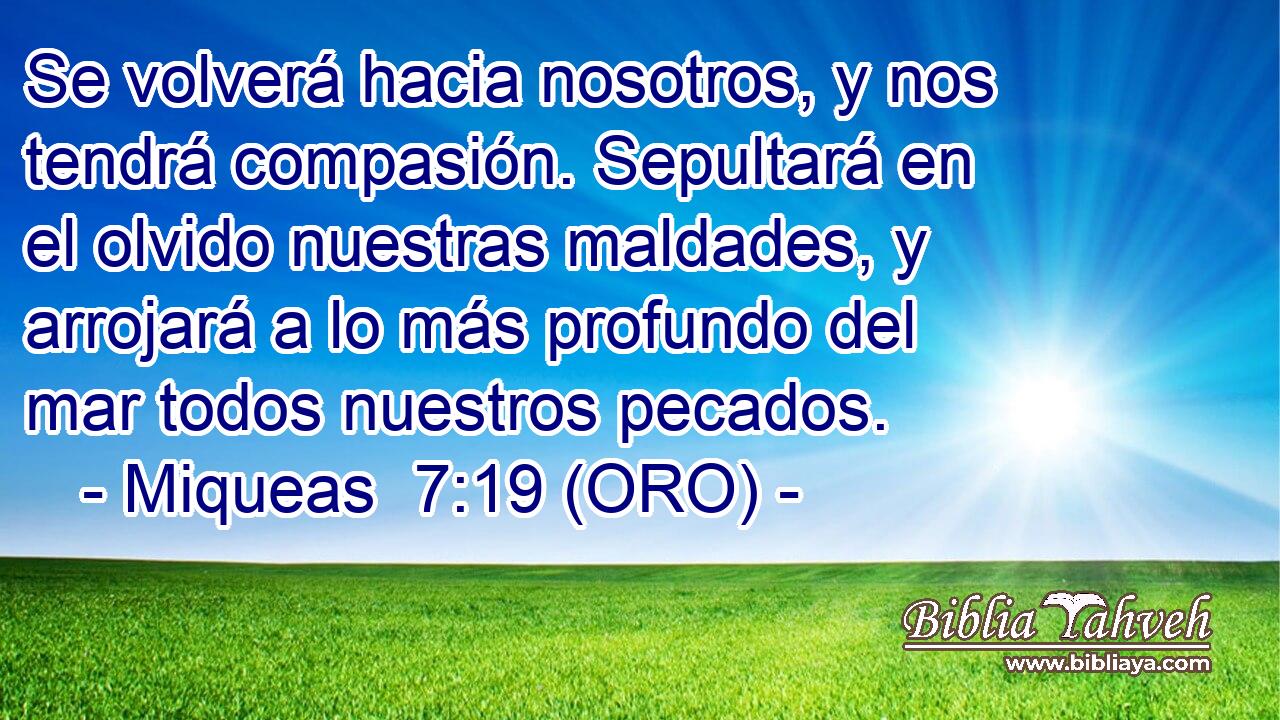  Se volverá hacia nosotros, y nos tendrá compasión. Sepultará en el olvido nuestras maldades, y arrojará a lo más profundo del mar todos nuestros pecados. 