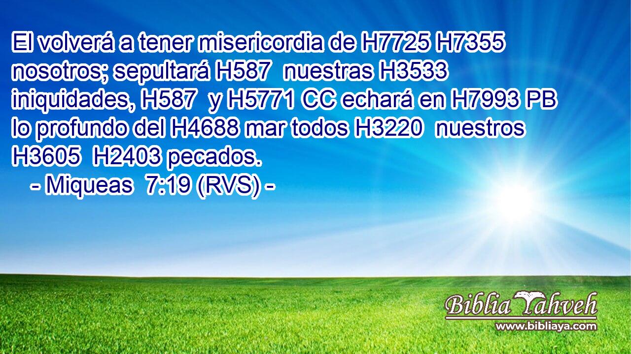El volverá a tener misericordia de H7725 H7355 nosotros; sepultará H587  nuestras H3533  iniquidades, H587  y H5771 CC echará en H7993 PB lo profundo del H4688 mar todos H3220  nuestros H3605  H2403 pecados. 