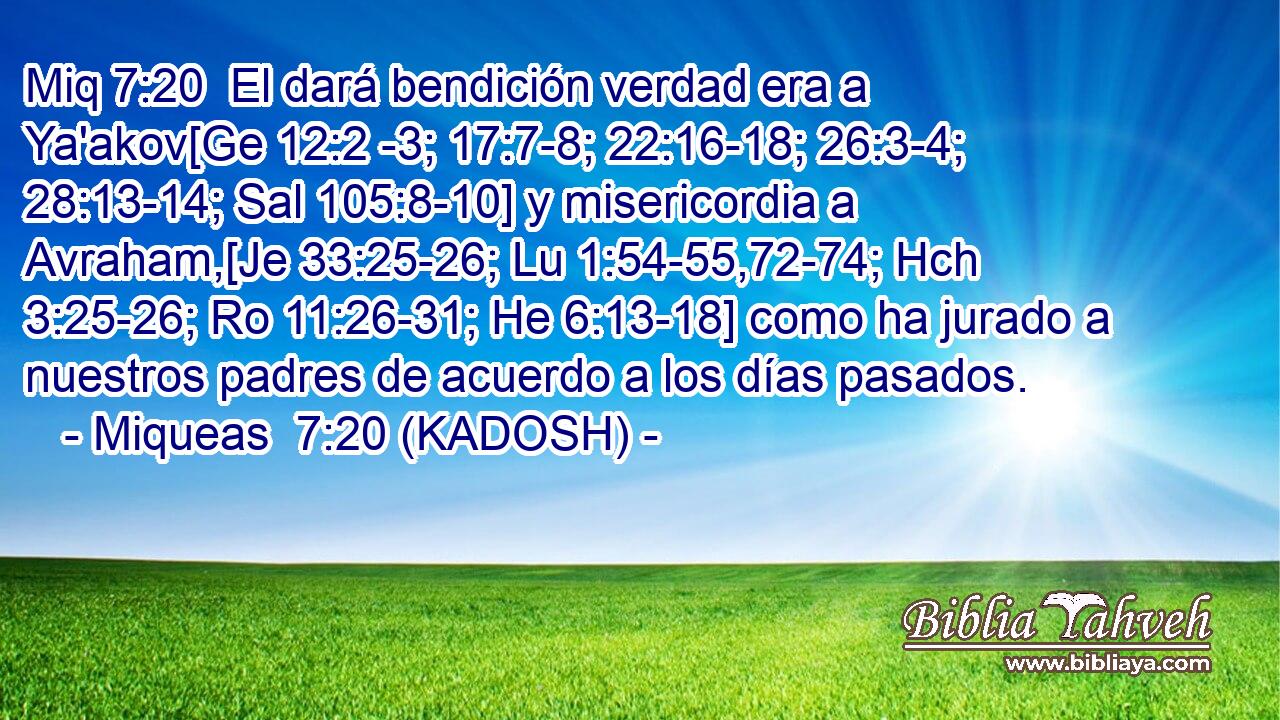  El dará bendición verdad era a Ya'akov[Ge 12:2 -3; 17:7-8; 22:16-18; 26:3-4; 28:13-14; Sal 105:8-10] y misericordia a Avraham,[Je 33:25-26; Lu 1:54-55,72-74; Hch 3:25-26; Ro 11:26-31; He 6:13-18] como ha jurado a nuestros padres de acuerdo a los días pasados. 